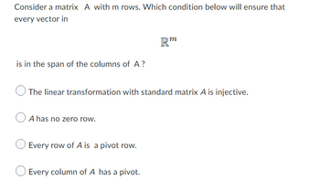 **Linear Algebra: Conditions for Column Span of a Matrix**

Consider a matrix \( A \) with \( m \) rows. Which condition below will ensure that every vector in 

\[ \mathbb{R}^m \]

is in the span of the columns of \( A \)?

- ☐ The linear transformation with standard matrix \( A \) is injective.
- ☐ \( A \) has no zero row.
- ☐ Every row of \( A \) is a pivot row.
- ☐ Every column of \( A \) has a pivot.