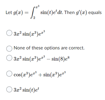 Let g(x) =
2
sin(t)e dt. Then g'(x) equals
3x² sin(x³)e²³
None of these options are correct.
© 3x² sin(x³)e²³ — sin(8)e8
-
cos(x³)³ + sin(x³)e²³
3x² sin(t)et