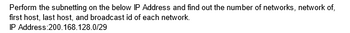 Perform the subnetting on the below IP Address and find out the number of networks, network of,
first host, last host, and broadcast id of each network.
IP Address:200.168.128.0/29