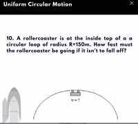 Uniform Circular Motion
10. A rollercoaster is at the inside top of a a
circular loop of radius R=150m. How fast must
the rollercoaster be going if it isn't to fall off?
v=?
LOST SOIzed
