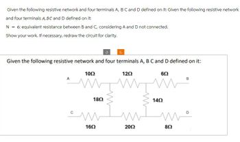 Given the following resistive network and four terminals A, B C and D defined on it: Given the following resistive network
and four terminals A, BC and D defined on it:
N = 6: equivalent resistance between B and C, considering A and D not connected.
Show your work. If necessary, redraw the circuit for clarity.
Given the following resistive network and four terminals A, B C and D defined on it:
1002
A
1802
1202
1402
602
B
سك
мо
1602
2002
802