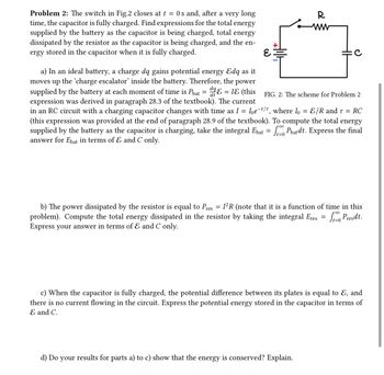 Problem 2: The switch in Fig.2 closes at t = 0s and, after a very long
time, the capacitor is fully charged. Find expressions for the total energy
supplied by the battery as the capacitor is being charged, total energy
dissipated by the resistor as the capacitor is being charged, and the en-
ergy stored in the capacitor when it is fully charged.
દ
-
FIG. 2: The scheme for Problem 2
a) In an ideal battery, a charge dq gains potential energy Edq as it
moves up the 'charge escalator' inside the battery. Therefore, the power
supplied by the battery at each moment of time is Phat &=I&(this
expression was derived in paragraph 28.3 of the textbook). The current
in an RC circuit with a charging capacitor changes with time as I = Ioe-t/t, where Io = &/R and t = RC
(this expression was provided at the end of paragraph 28.9 of the textbook). To compute the total energy
supplied by the battery as the capacitor is charging, take the integral Ebat = Pbatdt. Express the final
answer for Ebat in terms of & and C only.
R
=
b) The power dissipated by the resistor is equal to Pres I²R (note that it is a function of time in this
problem). Compute the total energy dissipated in the resistor by taking the integral Eres = √ Predt.
Express your answer in terms of & and C only.
c) When the capacitor is fully charged, the potential difference between its plates is equal to E, and
there is no current flowing in the circuit. Express the potential energy stored in the capacitor in terms of
E and C.
d) Do your results for parts a) to c) show that the energy is conserved? Explain.