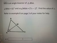 MN is an angle bisector of A BNA.
ZBNA = 82 and MZMNA = (7x – 1)°. Find the value of x.
%3D
Refer to example 8 on page 3 of your notes for help.
N.
A,
MI
