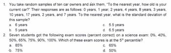 1. You take random samples of ten car owners and ask them, "To the nearest year, how old is your
current car?" Their responses are as follows: 0 years, 1 year, 2 years, 4 years, 8 years, 3 years,
10 years, 17 years, 2 years, and 7 years. To the nearest year, what is the standard deviation of
this sample?
a. 6 years
b. 5 years
C.
c. 5.5 years
d.
6.5 years
2. Seven students got the following exam scores (percent correct) on a science exam: 0%, 40%,
50%, 65%, 75%, 90%, 100%. Which of these exam scores is at the 5th percentile?
c. 65%
d. 50%
a. 85%
·b. 75%