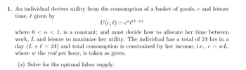 1. An individual derives utility from the consumption of a basket of goods, \( c \), and leisure time, \( \ell \), given by

\[
U(c, \ell) = c^\alpha \ell^{(1-\alpha)}
\]

where \( 0 < \alpha < 1 \), is a constant; and must decide how to allocate her time between work, \( L \), and leisure to maximize her utility. The individual has a total of 24 hours in a day (\( L + \ell = 24 \)) and total consumption is constrained by her income; i.e., \( c = wL \), where \( w \) the wage per hour, is taken as given.

(a) Solve for the optimal labor supply.