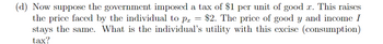 (d) Now suppose the government imposed a tax of $1 per unit of good x. This raises
the price faced by the individual to p = $2. The price of good y and income I
stays the same. What is the individual's utility with this excise (consumption)
tax?