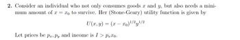 2. Consider an individual who not only consumes goods x and y, but also needs a mini-
mum amount of x = xo to survive. Her (Stone-Geary) utility function is given by
U(x, y) = (x − x₁)¹/2y¹/2
Let prices be pa, Py and income is I > Prxo.