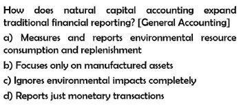 How does natural capital accounting expand
traditional financial reporting? [General Accounting]
a) Measures and reports environmental resource
consumption and replenishment
b) Focuses only on manufactured assets
c) Ignores environmental impacts completely
d) Reports just monetary transactions