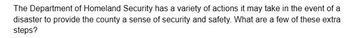 The Department of Homeland Security has a variety of actions it may take in the event of a
disaster to provide the county a sense of security and safety. What are a few of these extra
steps?