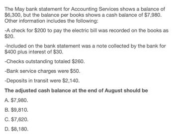 The May bank statement for Accounting Services shows a balance of
$6,300, but the balance per books shows a cash balance of $7,980.
Other information includes the following:
-A check for $200 to pay the electric bill was recorded on the books as
$20.
-Included on the bank statement was a note collected by the bank for
$400 plus interest of $30.
-Checks outstanding totaled $260.
-Bank service charges were $50.
-Deposits in transit were $2,140.
The adjusted cash balance at the end of August should be
A. $7,980.
B. $9,810.
C. $7,620.
D. $8,180.