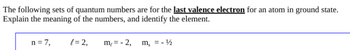 The following sets of quantum numbers are for the last valence electron for an atom in ground state.
Explain the meaning of the numbers, and identify the element.
n=7,
l = 2,
m, = -2,
m₂ = - ¹1/2