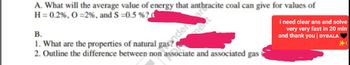 A. What will the average value of energy that anthracite coal can give for values of
H = 0.2%, O = 2%, and S=0.5 % ?
B.
1. What are the properties of natural gander are
2. Outline the difference between non associate and associated gas
i need clear ans and solve
very very fast in 20 min
and thank you | DYBALA