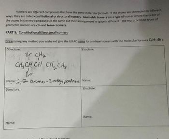 Isomers are different compounds that have the same molecular formula. If the atoms are connected in different
ways, they are called constitutional or structural isomers. Geometric isomers are a type of isomer where the order of
the atoms in the two compounds is the same but their arrangement in space is different. The most common types of
geometric isomers are cis- and trans- isomers.
PART 5: Constitutional/Structural
Isomers
Draw (using any method you wish) and give the IUPAC name for any four isomers with the molecular formula C6H12Brz.
Structure:
- Br CH₂
сна
CH₂CH CH CH₂ CH₂
Br.
Name: bromo-3 methyl peature Name:
Structure:
Structure:
Name:
Structure:
comors
Name: