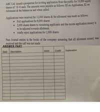 ABC Ltd. issued a prospectus for inviting application from the public for 10,000 equity
shares of $ 10 each. The amounts were payable as follows: $3 on Application, $2 on
Allotment & the balance as and when called.
Applications were received for 12,000 shares & the allotment was made as follows:
• Full applications for 8,000 shares
2,000 shares shares to remaining applicants and the excess application money is
to be adjusted towards allotment.
totally reject applications for 2,000 shares
Pass Journal entries in the books of the company assuming that all allotment money was
received and the call was not made
ANSWER PART
Description
Debit
Credit
Explanation
Date
