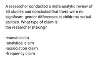 A researcher conducted a meta-analytic review of
50 studies and concluded that there were no
significant gender differences in children's verbal
abilities. What type of claim is
the researcher making?
•causal claim
•analytical claim
•association claim
•frequency claim
