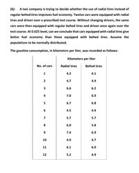 (b): A taxi company is trying to decide whether the use of radial tires instead of
regular belted tires improves fuel economy. Twelve cars were equipped with radial
tires and driven over a prescribed test course. Without changing drivers, the same
cars were then equipped with regular belted tires and driven once again over the
test course. At 0.025 level, can we conclude that cars equipped with radial tires give
better fuel economy than those equipped with belted tires. Assume the
populations to be normally distributed.
The gasoline consumption, in kilometers per liter, was recorded as follows:
Kilometers per liter
No. of cars
Radial tires
Belted tires
1
4.2
4.1
2
4.7
4.9
3
6.6
6.2
4
7.0
6.9
5
6.7
6.8
4.5
4.4
7
5.7
5.7
8
6.0
5.8
7.4
6.9
10
4.9
4.7
11
6.1
6.0
12
5.2
4.9
