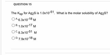 QUESTION 15
The Ksp for Ag2S is 1.0x10-51. What is the molar solubility of Ag2S?
OA. 6.3x10-18 M
OB. 1.0x10-17 M
OC.8.3x10-51
M
OD.7.9x10-18 M