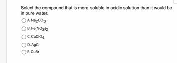 Select the compound that is more soluble in acidic solution than it would be
in pure water.
A. Na₂CO3
B. Fe(NO3)2
C. CUCIO4
D. AgCl
E. CuBr