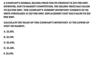 A COMPANY'S NORMAL SELLING PRICE FOR ITS PRODUCT IS $29 PER UNIT.
HOWEVER, DUE TO MARKET COMPETITION, THE SELLING PRICE HAS FALLEN
TO $24 PER UNIT. THIS COMPANY'S CURRENT INVENTORY CONSISTS OF 110
UNITS PURCHASED AT $25 PER UNIT. REPLACEMENT COST HAS FALLEN TO $22
PER UNIT.
CALCULATE THE VALUE OF THIS COMPANY'S INVENTORY AT THE LOWER OF
COST OR MARKET.
A. $2,520.
B. $2,750.
C. $2,640.
D. $2,420.
E. $2,370.