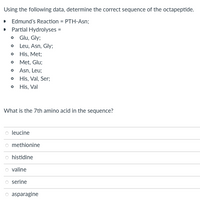 **Determining the Sequence of an Octapeptide**

Given Data for Analysis:
- **Edmund's Reaction**: PTH-Asn
- **Partial Hydrolyses**:
  - Glu, Gly
  - Leu, Asn, Gly
  - His, Met
  - Met, Glu
  - Asn, Leu
  - His, Val, Ser
  - His, Val

**Task**: Using the data provided, determine the correct sequence of the octapeptide.

**Question**: What is the 7th amino acid in the sequence?

**Options**:
- Leucine
- Methionine
- Histidine
- Valine
- Serine
- Asparagine

**Explanation of Chemical Processes**:
- **Edmund Degradation**: A method used for sequencing amino acids in peptides. The result of this reaction shows that the N-terminal amino acid is asparagine (Asn).
- **Partial Hydrolysis**: Breaking the peptide bond at several points provides small fragments, which help deduce the sequence.

**Note**: Since graphs or diagrams were not provided, no further detailed explanation of those elements is required.