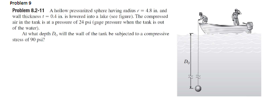 Problem 9
Problem 8.2-11 A hollow pressurized sphere having radius r = 4.8 in. and
wall thickness r- 0.4 in. is lowered into a lake (see figure). The compressed
air in the tank is at a pressure of 24 psi (gage pressure when the tank is out
of the water).
At what depth D, will the wall of the tank be subjected to a compressive
stress of 90 psi?
Do
