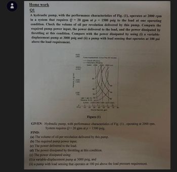 Home work
01
A hydraulic pump, with the performance characteristics of Fig. (1), operates at 2000 rpm
in a system that requires Q = 20 gpm at p = 1500 psig to the load at one operating
condition. Check the volume of oil per revolution delivered by this pump. Compute the
required pump power input, the power delivered to the load, and the power dissipated by
throttling at this condition. Compare with the power dissipated by using (i) a variable-
displacement pump at 3000 psig and (ii) a pump with load sensing that operates at 100 psi
above the load requirement.
4000
(280)
Pump displacement: 5.9 in.rev (97 mL/rev
-Overall efficiency
---Valumetric efficiency
Speed: 1500 2000 2500 1pm
3000 L
(210)
85
2000
(140)
1000
(70)
85
88
86
90-
180 F (80-C) 92-
83
Viscosity 9 cSt 97--
(U/min) (100) (140) (180) 1220) (260)
0
(0) 0
10
20 30 40 50 60 70 BO
Volume flow rate, gom
Figure (1)
GIVEN: Hydraulic pump, with performance characteristics of Fig. (1), operating at 2000 rpm.
FIND:
System requires Q = 20 gpm at p = 1500 psig.
(a) The volume of oil per revolution delivered by this pump.
(b) The required pump power input.
(c) The power delivered to the load.
(d) The power dissipated by throttling at this condition.
(e) The power dissipated using:
(i) a variable-displacement pump at 3000 psig, and
(ii) a pump with load sensing that operates at 100 psi above the load pressure requirement.