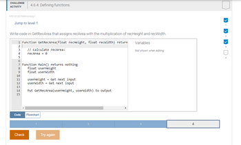 CHALLENGE
ACTIVITY
476124.3274554.qx3zqy7
Jump to level 1
Write code in GetRecArea that assigns recArea with the multiplication of recHeight and recWidth.
1 Function GetRecArea(float recHeight, float recwidth) return
2
3
4
5
6
7
8
9
10
11
12
13
14
15
4.6.4: Defining functions.
Code
Check
// Calculate recArea:
recArea = 0
Function Main() returns nothing
float userHeight
float userWidth
userHeight = Get next input
userWidth = Get next input
Put GetRecArea (userHeight, userWidth) to output
Flowchart
Try again
2
Variables
Not shown when editing
3
4
✓
1
✓
2
✓
3
4