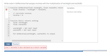 Write code in GetRecArea that assigns recArea with the multiplication of recHeight and recWidth.
1 Function GetRecArea(float recHeight, float recwidth) return
float recArea = recHeight * recwidth;
X 2
3
4
5
// calculate recArea:
recArea = 0
6
7
8 Function Main() returns nothing
9
10
11
12
13
14
15
16
float userHeight
float userWidth
userHeight = Get next input
userWidth = Get next input
Put GetRecArea (userHeight, userWidth) to output
Code Flowchart
Line 2: 'recArea' is also declared as a return variable
Variables
Not shown when editing