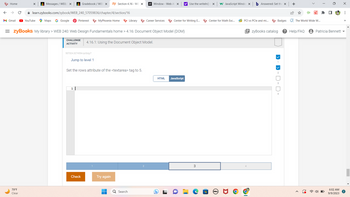 ←
Home
M Gmail
X
79°F
Clear
Messages /WEB/ X
YouTube
✰ learn.zybooks.com/zybook/WEB_240_57059836/chapter/4/section/16
Maps G Google
Gradebook/ WEB X zy Section 4.16 - WE X
Pinterest
507324.3274554.qx3zqy7
1 |
Jump to level 1
MyPhoenix Home
=zyBooks My library > WEB 240: Web Design Fundamentals home > 4.16: Document Object Model (DOM)
CHALLENGE
ACTIVITY
Check
Set the rows attribute of the <textarea> tag to 5.
Library
4.16.1: Using the Document Object Model.
Try again
M Window - Web AF X y! Use the writeln() X W JavaScript Windo x b Answered: Set the X
Search
Career Services
Center for Writing E...
D
HTML JavaScript
3
Center for Math Exc...
(DEALL
PCI vs PCIe and mi...
Badges
1
+
EzyBooks catalog ? Help/FAQ
D D-
The World Wide W...
Patricia Bennett
6:02 AM
9/9/2023
⠀
>>>
