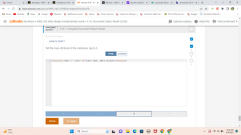 ←
Home
M Gmail
X
79°F
Clear
Messages /WEB/ X
YouTube
✰ learn.zybooks.com/zybook/WEB_240_57059836/chapter/4/section/16
Maps G Google
Gradebook/ WEB X zy Section 4.16 - WE X
Pinterest
507324.3274554.qx3zqy7
MyPhoenix Home
Jump to level 1
= zyBooks My library > WEB 240: Web Design Fundamentals home > 4.16: Document Object Model (DOM)
CHALLENGE
ACTIVITY
Check
Library
4.16.1: Using the Document Object Model.
Set the rows attribute of the <textarea> tag to 5.
M Window - Web AF X y! Use the writeln() X W JavaScript Windo x b Answered: Set the X
Try again
Career Services
Search
1 <textarea rows="2" cols="30">Less_text, more action</textarea>
Center for Writing E...
D
HTML JavaScript
3
Center for Math Exc...
(DEALL
PCI vs PCIe and mi...
Badges
EzyBooks catalog
1
+
The World Wide W...
? Help/FAQ
Patricia Bennett
6:02 AM
9/9/2023
⠀
>>>