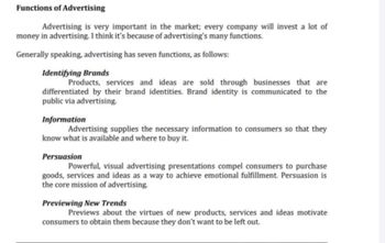 Functions of Advertising
Advertising is very important in the market; every company will invest a lot of
money in advertising. I think it's because of advertising's many functions.
Generally speaking, advertising has seven functions, as follows:
Identifying Brands
Products, services and ideas are sold through businesses that are
differentiated by their brand identities. Brand identity is communicated to the
public via advertising.
Information
Advertising supplies the necessary information to consumers so that they
know what is available and where to buy it.
Persuasion
Powerful, visual advertising presentations compel consumers to purchase
goods, services and ideas as a way to achieve emotional fulfillment. Persuasion is
the core mission of advertising.
Previewing New Trends
Previews about the virtues of new products, services and ideas motivate
consumers to obtain them because they don't want to be left out.