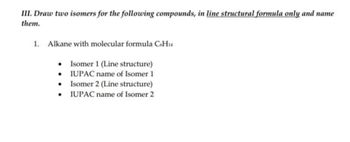 III. Draw two isomers for the following compounds, in line structural formula only and name
them.
1. Alkane with molecular formula C6H14
• Isomer 1 (Line structure)
IUPAC name of Isomer 1
• Isomer 2 (Line structure)
•
IUPAC name of Isomer 2