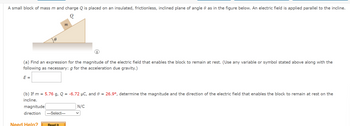 ### Problem Statement:

A small block of mass \( m \) and charge \( Q \) is placed on an insulated, frictionless, inclined plane of angle \( \theta \) as in the figure below. An electric field is applied parallel to the incline.

**Diagram Description:**
The diagram depicts an inclined plane with an angle \( \theta \). A small block with mass \( m \) and charge \( Q \) is placed on the inclined plane. The incline is frictionless and insulated. The electric field is denoted as being parallel to the incline.

#### (a) Find an expression for the magnitude of the electric field that enables the block to remain at rest. (Use any variable or symbol stated above along with the following as necessary: \( g \) for the acceleration due gravity.)

\[ E = \]

#### (b) If \( m = 5.76 \, \text{g} \), \( Q = -6.72 \, \mu\text{C} \), and \( \theta = 26.9^\circ \), determine the magnitude and the direction of the electric field that enables the block to remain at rest on the incline.

Magnitude: \[ \boxed{ \ \ \ \ \ \ } \, \text{N/C} \]

Direction: \[ \boxed{ \ \ \text{Select} \ \ } \]

**Options for Direction:**
- Up the incline
- Down the incline