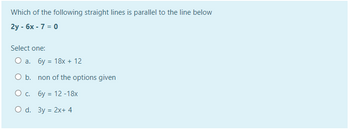 Which of the following straight lines is parallel to the line below
2y - 6x - 7 = 0
Select one:
O a. 6y = 18x + 12
O b.
O c. 6y
O d. 3y = 2x+4
non of the options given
12-18x
=