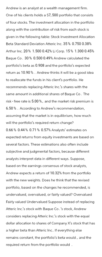 Andrew is an analyst at a wealth management firm.
One of his clients holds a $7,500 portfolio that consists
of four stocks. The investment allocation in the portfolio
along with the contribution of risk from each stock is
given in the following table: Stock Investment Allocation
Beta Standard Deviation Atteric Inc. 35% 0.750 0.38%
Arthur Inc. 20% 1.500 0.42% Li Corp. 15% 1.300 0.45%
Baque Co. 30% 0.500 0.49% Andrew calculated the
portfolio's beta as 0.908 and the portfolio's expected
return as 10.90%. Andrew thinks it will be a good idea
to reallocate the funds in his client's portfolio. He
recommends replacing Atteric Inc.'s shares with the
same amount in additional shares of Baque Co. The
risk-free rate is 5.00%, and the market risk premium is
6.50%. According to Andrew's recommendation,
assuming that the market is in equilibrium, how much
will the portfolio's required return change?
0.66% 0.44% 0.71% 0.57% Analysts' estimates on
expected returns from equity investments are based on
several factors. These estimations also often include
subjective and judgmental factors, because different
analysts interpret data in different ways. Suppose,
based on the earnings consensus of stock analysts,
Andrew expects a return of 10.32% from the portfolio
with the new weights. Does he think that the revised
portfolio, based on the changes he recommended, is
undervalued, overvalued, or fairly valued? Overvalued
Fairly valued Undervalued Suppose instead of replacing
Atteric Inc.'s stock with Baque Co.'s stock, Andrew
considers replacing Atteric Inc.'s stock with the equal
dollar allocation to shares of Company X's stock that has
a higher beta than Atteric Inc.. If everything else
remains constant, the portfolio's beta would, and the
required return from the portfolio would.