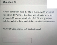 Question 29
A point particle of mass 3.78 kg is moving with an initial
velocity of 2.87 m/s i. It collides and sticks to an object
of mass 4.03 moving at velocity of -1.61 m/s j before
collision. What is the speed of the particles after collision?
(round off your answer to 1 decimal place)
