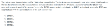 The cash account shows a balance of $41500 before reconciliation. The bank statement does not include a deposit of $9600 made on
the last day of the month. The bank statement shows a collection by the bank of $3950 and a customer's check for $1350 was
returned because it was NSF. A customer's check for $1320 was recorded on the books as $1960, and a check written for $323 was
recorded as $389. The correct balance in the cash account was
O $44674.
O $43394.
O $43526.
O $53126.