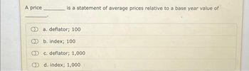 A price
is a statement of average prices relative to a base year value of
a. deflator; 100
b. index; 100
c. deflator; 1,000
d. index; 1,000