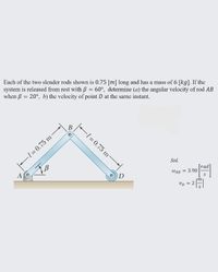 Each of the two slender rods shown is 0.75 [m] long and has a mass of 6 [kg]. If the
system is released from rest with B = 60°, determine (a) the angular velocity of rod AB
when B = 20°, b) the velocity of point D at the same instant.
В
F1 = 0.75 m
-1=D0.75 m
Sol.
[rad
WAB = 3.90
A
D
VD = 2
