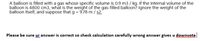 A balloon is filled with a gas whose specific volume is 0.9 m3 / kg. If the internal volume of the
balloon is 4800 cm3, what is the weight of the gas-filled balloon? Ignore the weight of the
balloon itself, and suppose that g = 9,78 m / s2.
Please be sure ur answer is correct so check calculation carefully wrong answer gives u downvote
