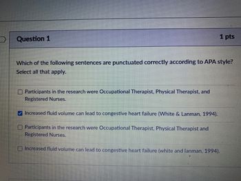 **Question 1**  
**1 pts**

Which of the following sentences are punctuated correctly according to APA style? Select all that apply.

- [ ] Participants in the research were Occupational Therapist, Physical Therapist, and Registered Nurses.
- [x] Increased fluid volume can lead to congestive heart failure (White & Lanman, 1994).
- [ ] Participants in the research were Occupational Therapist, Physical Therapist and Registered Nurses.
- [ ] Increased fluid volume can lead to congestive heart failure (white and lanman, 1994).