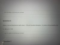 Use the editor to format your answer
Question 6
Given a normal distribution with mean = 100 and standard deviation = 10, what is the probability that
X< 80 or X> 110?
Use the editor to format your answer
Question 7
