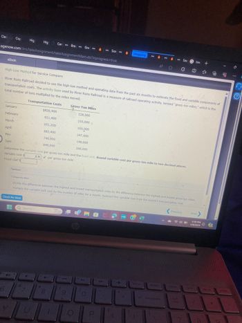 Sac
low +
Clas
Cop
Hig
Hig
Cen Brav
Gre
Sca
Shopping
中
agenow.com/ilmn/takeAssignment/takeAssignmentMain.do?inprogress=true
eBook
High-Low Method for Service Company
River Runs Railroad decided to use the high-low method and operating data from the past six months to estimate the fixed and variable components of
transportation costs. The activity base used by River Runs Railroad is a measure of railroad operating activity, termed "gross-ton miles," which is the
total number of tons multiplied by the miles moved.
Transportation Costs
Gross-Ton Miles
January
February
$826,400
228,000
921,400
255,000
March
651,200
165,000
April
883,400
247,000
May
740,900
198,000
949,900
268,000
June
Determine the variable cost per gross-ton mile and the fixed cost. Round variable cost per gross-ton mile to two decimal places.
2.9 per gross-ton mile
Variable cost $
Fixed cost s
Feedback
Check My Work
Divide the difference between the highest and lowest transportation costs by the difference between the highest and lowest gross-ton miles.
Multiply the variable unit cost by the number of miles for a month. Subtract this variable cost from the month's transportation cost.
Check My Work
6
Search
hp
D
8
350
O
P
Previous
Next
2:30 PM
4/9/2024
brt sc
delete
home
ng up
Dy di
backspace
num
lock
7