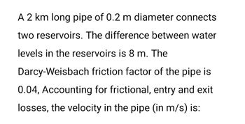 A 2 km long pipe of 0.2 m diameter connects
two reservoirs. The difference between water
levels in the reservoirs is 8 m. The
Darcy-Weisbach friction factor of the pipe is
0.04, Accounting for frictional, entry and exit
losses, the velocity in the pipe (in m/s) is: