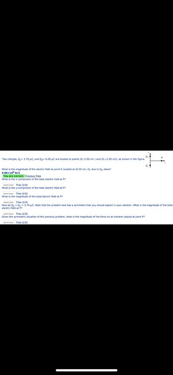 Two charges, Q₁- 3.70 μC, and Q₂ 6.00 μC are located points (0,-2.50 cm) and (0,+2.50 cm), as shown in the figure.
What is the magnitude of the electric field at point P, located at (6.50 cm, 0), due to Q₁ alone?
6.86x105 N/C
You are correct. Previous Tries
What is the x-component of the total electric field at P?
Subm A Tries 0/20
What is the y-component of the total electric field at P?
Sub
Tries 0/20
What is the magnitude of the total electric field at P?
SubmAnTries 0/20
Now let Q₂ Q1 = 3.70 μC. Note that the problem now has a symmetry that you should exploit in your solution. What is the magnitude of the total
electric field at P?
SubArTries 0/20
Given the symmetric situation of the previous problem, what is the magnitude of the force on an electron placed at point P?
Submit A Tries 0/20