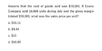 Assume that the cost of goods sold was $70,000. If Econo
Company sold 10,000 units during July and the gross margin
totaled $30,000, what was the sales price per unit?
a. $10.11
b. $9.94
c. $10
d. $10.09