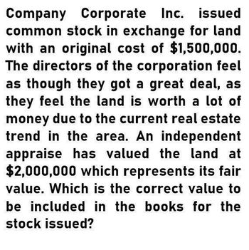 Company Corporate Inc. issued
common stock in exchange for land
with an original cost of $1,500,000.
The directors of the corporation feel
as though they got a great deal, as
they feel the land is worth a lot of
money due to the current real estate
trend in the area. An independent
appraise has valued the land at
$2,000,000 which represents its fair
value. Which is the correct value to
be included in the books for the
stock issued?