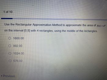 1 of 10
Use the Rectangular Approximation Method to approximate the area of f(x) = 2³
on the interval [0,8] with 4 rectangles, using the middle of the rectangles.
O 1600.00
O992.00
O 1024.00
O576.00
4 Previous