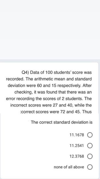 Q4) Data of 100 students' score was
recorded. The arithmetic mean and standard
deviation were 60 and 15 respectively. After
checking, it was found that there was an
error recording the scores of 2 students. The
incorrect scores were 27 and 40, while the
:correct scores were 72 and 45. Thus
The correct standard deviation is
11.1678 O
11.2541
12.3768 O
none of all above O