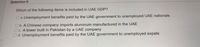 Question 9
Which of the following items is included in UAE GDP?
O a. Unemployment benefits paid by the UAE government to unemployed UAE nationals
O b. A Chinese company imports aluminum manufactured in the UAE
Oc. A tower built in Pakistan by a UAE company
Od. Unemployment benefits paid by the UAE government to unemployed expats
